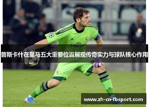 普斯卡什在皇马五大重要位置展现传奇实力与球队核心作用