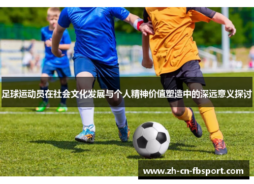 足球运动员在社会文化发展与个人精神价值塑造中的深远意义探讨 足球运动员在社会文化发展与个人精神价值塑造中的深远意义探讨