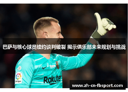 巴萨与核心球员续约谈判破裂 揭示俱乐部未来规划与挑战