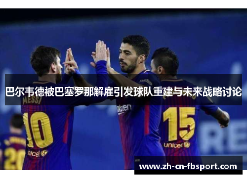 巴尔韦德被巴塞罗那解雇引发球队重建与未来战略讨论